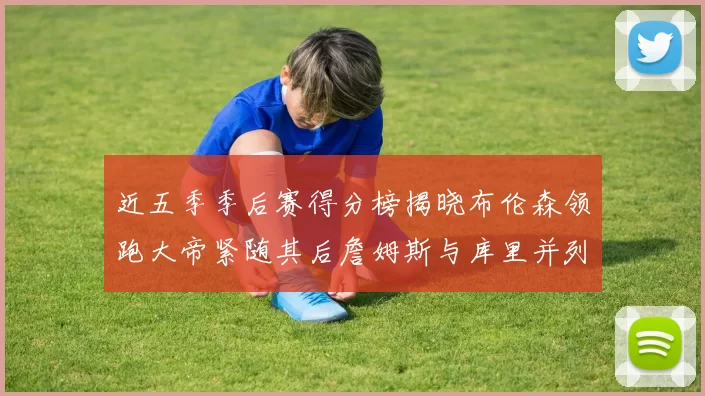 近五季季后赛得分榜揭晓布伦森领跑大帝紧随其后詹姆斯与库里并列第四