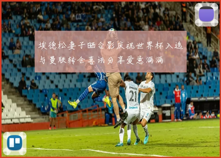埃德松妻子晒合影庆祝世界杯入选与曼联转会喜讯分享爱意满满