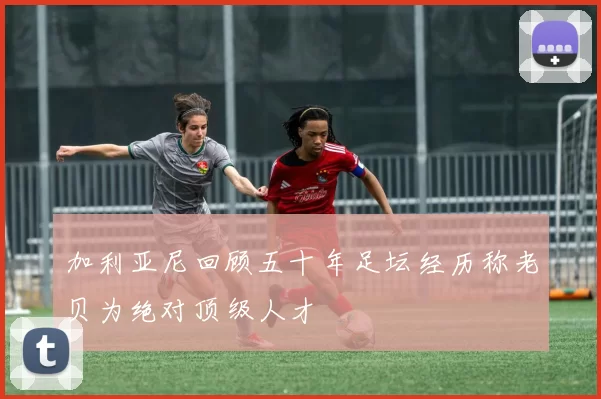 加利亚尼回顾五十年足坛经历称老贝为绝对顶级人才