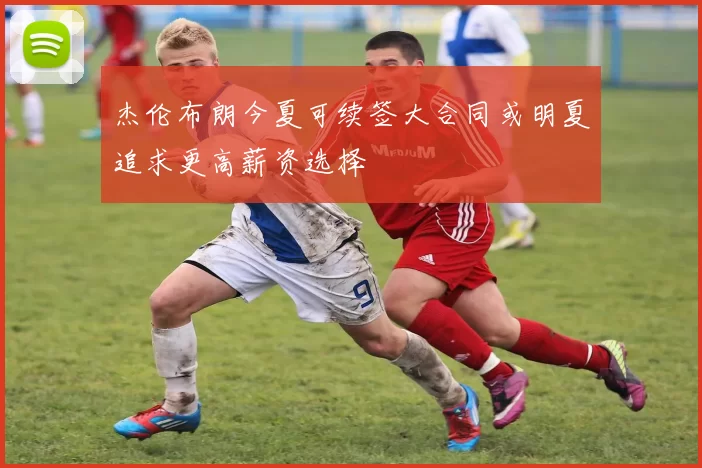 杰伦布朗今夏可续签大合同或明夏追求更高薪资选择